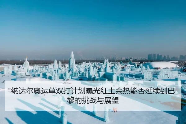 纳达尔奥运单双打计划曝光红土余热能否延续到巴黎的挑战与展望