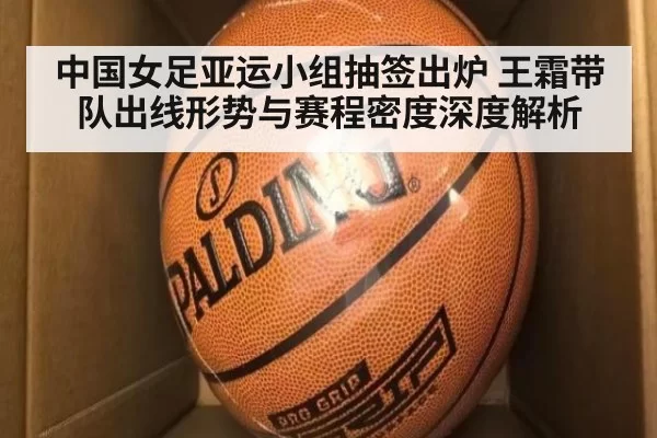 中国女足亚运小组抽签出炉 王霜带队出线形势与赛程密度深度解析