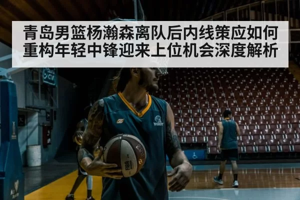 青岛男篮杨瀚森离队后内线策应如何重构年轻中锋迎来上位机会深度解析